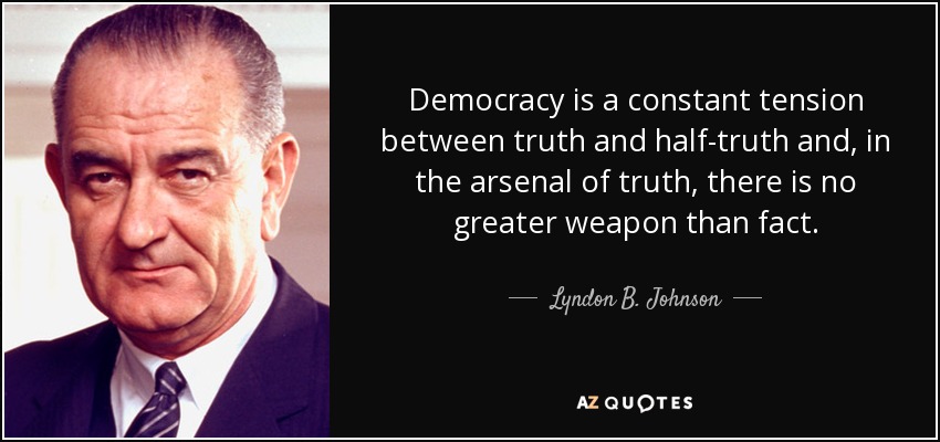 Democracy is a constant tension between truth and half-truth and, in the arsenal of truth, there is no greater weapon than fact. - Lyndon B. Johnson