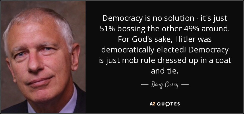 Democracy is no solution - it's just 51% bossing the other 49% around. For God's sake, Hitler was democratically elected! Democracy is just mob rule dressed up in a coat and tie. - Doug Casey