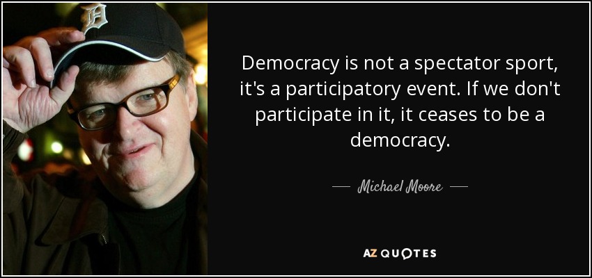 Democracy is not a spectator sport, it's a participatory event. If we don't participate in it, it ceases to be a democracy. - Michael Moore