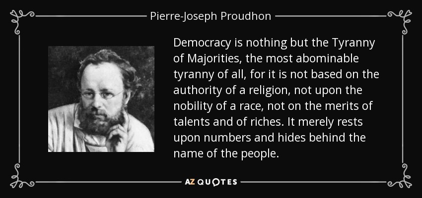 Democracy is nothing but the Tyranny of Majorities, the most abominable tyranny of all, for it is not based on the authority of a religion, not upon the nobility of a race, not on the merits of talents and of riches. It merely rests upon numbers and hides behind the name of the people. - Pierre-Joseph Proudhon