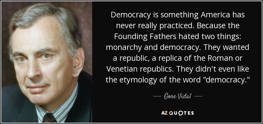Democracy is something America has never really practiced. Because the Founding Fathers hated two things: monarchy and democracy. They wanted a republic, a replica of the Roman or Venetian republics. They didn't even like the etymology of the word 