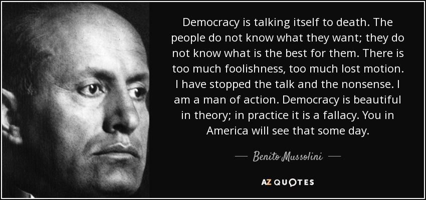 Democracy is talking itself to death. The people do not know what they want; they do not know what is the best for them. There is too much foolishness, too much lost motion. I have stopped the talk and the nonsense. I am a man of action. Democracy is beautiful in theory; in practice it is a fallacy. You in America will see that some day. - Benito Mussolini