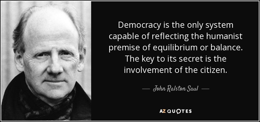Democracy is the only system capable of reflecting the humanist premise of equilibrium or balance. The key to its secret is the involvement of the citizen. - John Ralston Saul