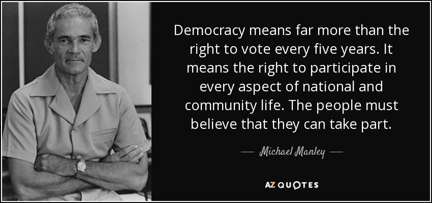 Democracy means far more than the right to vote every five years. It means the right to participate in every aspect of national and community life. The people must believe that they can take part. - Michael Manley