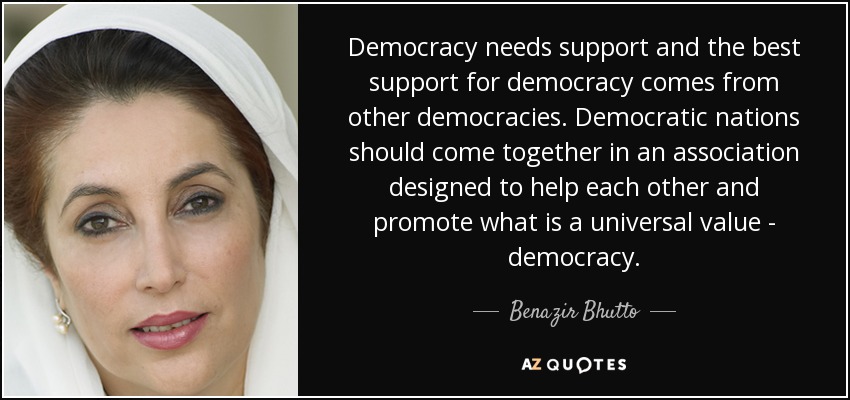 Democracy needs support and the best support for democracy comes from other democracies. Democratic nations should come together in an association designed to help each other and promote what is a universal value - democracy. - Benazir Bhutto
