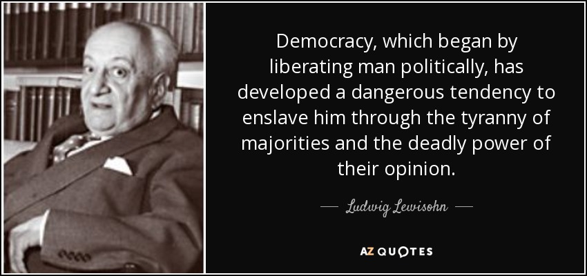 Democracy, which began by liberating man politically, has developed a dangerous tendency to enslave him through the tyranny of majorities and the deadly power of their opinion. - Ludwig Lewisohn