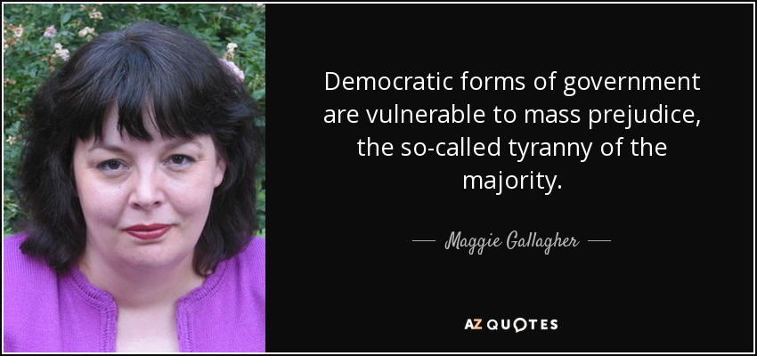 Democratic forms of government are vulnerable to mass prejudice, the so-called tyranny of the majority. - Maggie Gallagher