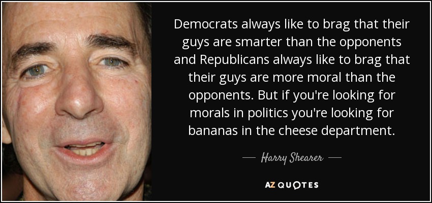 Democrats always like to brag that their guys are smarter than the opponents and Republicans always like to brag that their guys are more moral than the opponents. But if you're looking for morals in politics you're looking for bananas in the cheese department. - Harry Shearer