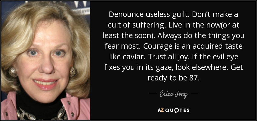 Denounce useless guilt. Don’t make a cult of suffering. Live in the now(or at least the soon). Always do the things you fear most. Courage is an acquired taste like caviar. Trust all joy. If the evil eye fixes you in its gaze, look elsewhere. Get ready to be 87. - Erica Jong