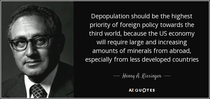 Depopulation should be the highest priority of foreign policy towards the third world, because the US economy will require large and increasing amounts of minerals from abroad, especially from less developed countries - Henry A. Kissinger