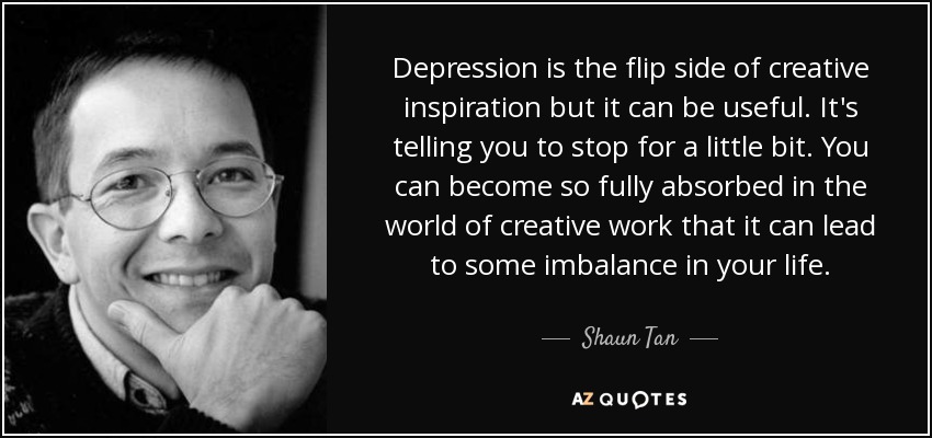 Depression is the flip side of creative inspiration but it can be useful. It's telling you to stop for a little bit. You can become so fully absorbed in the world of creative work that it can lead to some imbalance in your life. - Shaun Tan