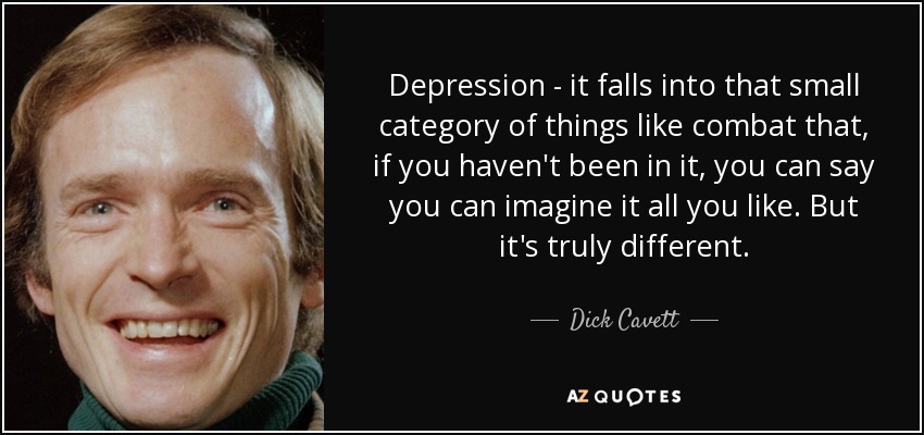 Depression - it falls into that small category of things like combat that, if you haven't been in it, you can say you can imagine it all you like. But it's truly different. - Dick Cavett