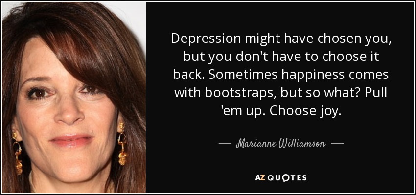 Depression might have chosen you, but you don't have to choose it back. Sometimes happiness comes with bootstraps, but so what? Pull 'em up. Choose joy. - Marianne Williamson