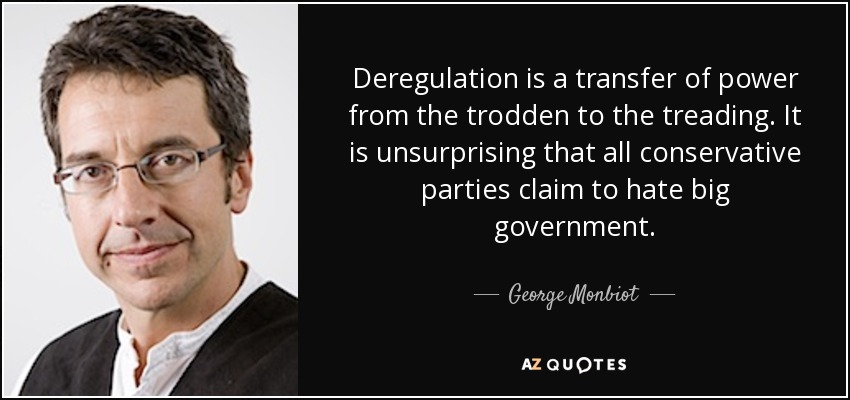 Deregulation is a transfer of power from the trodden to the treading. It is unsurprising that all conservative parties claim to hate big government. - George Monbiot