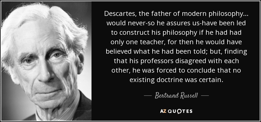 Descartes, the father of modern philosophy ... would never-so he assures us-have been led to construct his philosophy if he had had only one teacher, for then he would have believed what he had been told; but, finding that his professors disagreed with each other, he was forced to conclude that no existing doctrine was certain. - Bertrand Russell