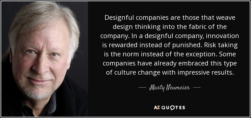 Designful companies are those that weave design thinking into the fabric of the company. In a designful company, innovation is rewarded instead of punished. Risk taking is the norm instead of the exception. Some companies have already embraced this type of culture change with impressive results. - Marty Neumeier