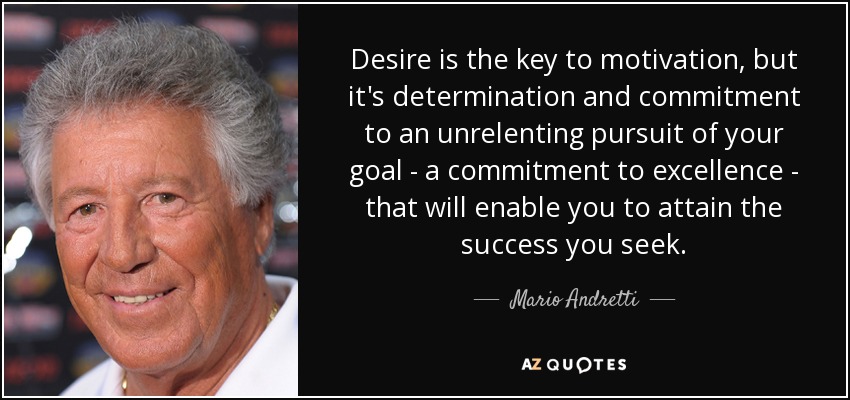 Desire is the key to motivation, but it's determination and commitment to an unrelenting pursuit of your goal - a commitment to excellence - that will enable you to attain the success you seek. - Mario Andretti