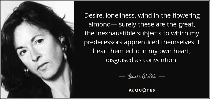 Desire, loneliness, wind in the flowering almond— surely these are the great, the inexhaustible subjects to which my predecessors apprenticed themselves. I hear them echo in my own heart, disguised as convention. - Louise Glück