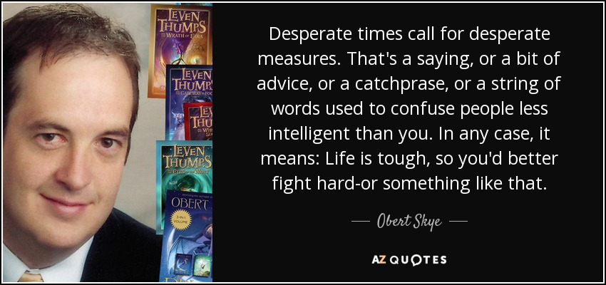 Desperate times call for desperate measures. That's a saying, or a bit of advice, or a catchprase, or a string of words used to confuse people less intelligent than you. In any case, it means: Life is tough, so you'd better fight hard-or something like that. - Obert Skye