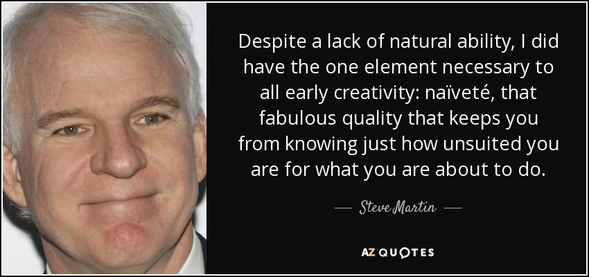 Despite a lack of natural ability, I did have the one element necessary to all early creativity: naïveté, that fabulous quality that keeps you from knowing just how unsuited you are for what you are about to do. - Steve Martin
