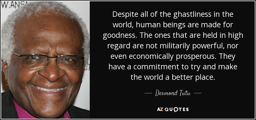 Despite all of the ghastliness in the world, human beings are made for goodness. The ones that are held in high regard are not militarily powerful, nor even economically prosperous. They have a commitment to try and make the world a better place. - Desmond Tutu