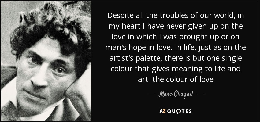 Despite all the troubles of our world, in my heart I have never given up on the love in which I was brought up or on man's hope in love. In life, just as on the artist's palette, there is but one single colour that gives meaning to life and art–the colour of love - Marc Chagall
