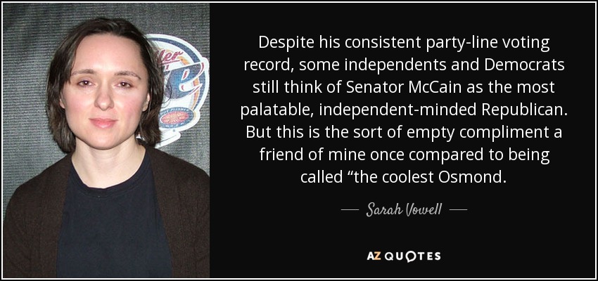 Despite his consistent party-line voting record, some independents and Democrats still think of Senator McCain as the most palatable, independent-minded Republican. But this is the sort of empty compliment a friend of mine once compared to being called “the coolest Osmond. - Sarah Vowell