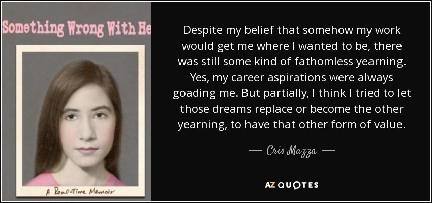 Despite my belief that somehow my work would get me where I wanted to be, there was still some kind of fathomless yearning. Yes, my career aspirations were always goading me. But partially, I think I tried to let those dreams replace or become the other yearning, to have that other form of value. - Cris Mazza