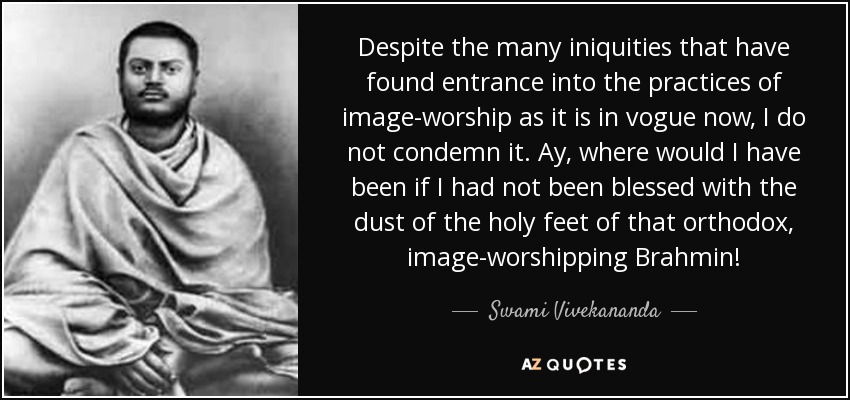 Despite the many iniquities that have found entrance into the practices of image-worship as it is in vogue now, I do not condemn it. Ay, where would I have been if I had not been blessed with the dust of the holy feet of that orthodox, image-worshipping Brahmin! - Swami Vivekananda