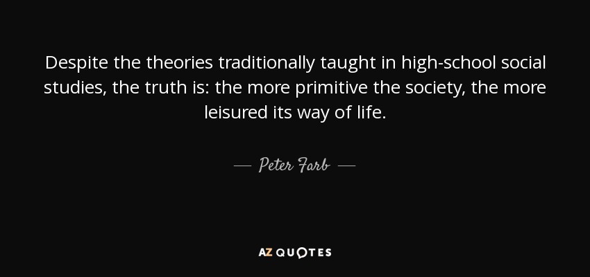 Despite the theories traditionally taught in high-school social studies, the truth is: the more primitive the society, the more leisured its way of life. - Peter Farb