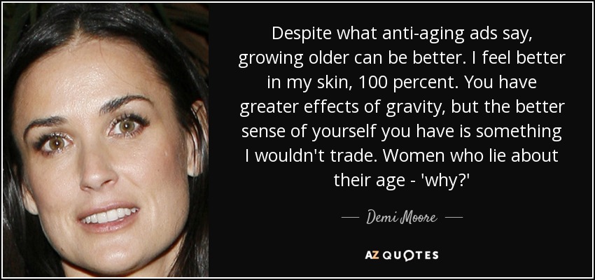 Despite what anti-aging ads say, growing older can be better. I feel better in my skin, 100 percent. You have greater effects of gravity, but the better sense of yourself you have is something I wouldn't trade. Women who lie about their age - 'why?' - Demi Moore