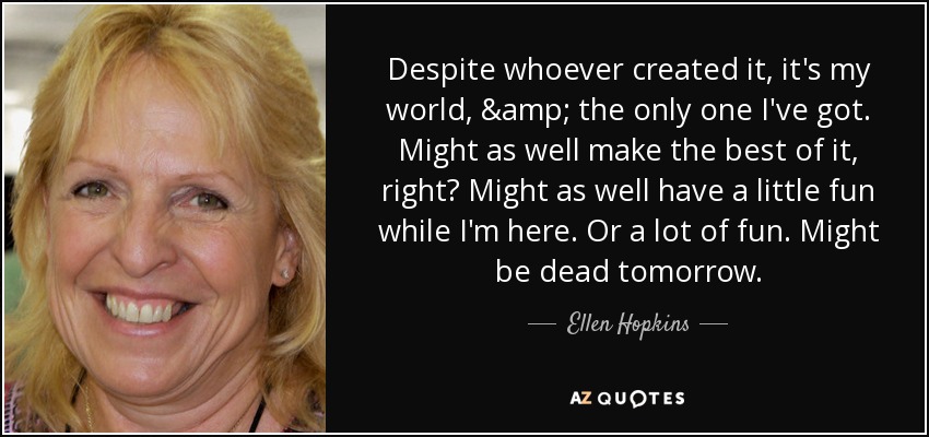 Despite whoever created it, it's my world, & the only one I've got. Might as well make the best of it, right? Might as well have a little fun while I'm here. Or a lot of fun. Might be dead tomorrow. - Ellen Hopkins