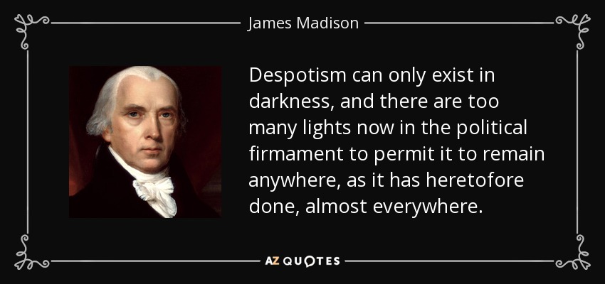Despotism can only exist in darkness, and there are too many lights now in the political firmament to permit it to remain anywhere, as it has heretofore done, almost everywhere. - James Madison