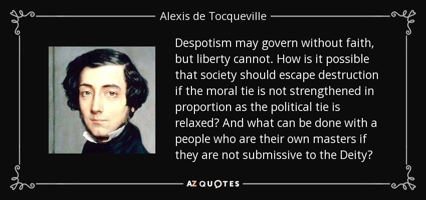 Despotism may govern without faith, but liberty cannot. How is it possible that society should escape destruction if the moral tie is not strengthened in proportion as the political tie is relaxed? And what can be done with a people who are their own masters if they are not submissive to the Deity? - Alexis de Tocqueville