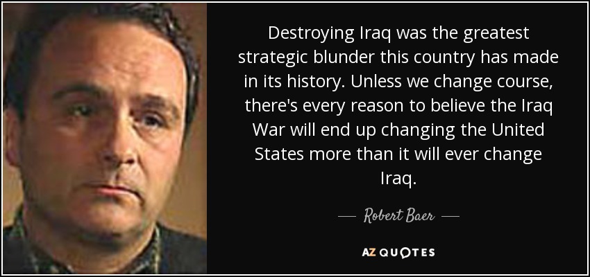 Destroying Iraq was the greatest strategic blunder this country has made in its history. Unless we change course, there's every reason to believe the Iraq War will end up changing the United States more than it will ever change Iraq. - Robert Baer