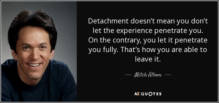 Detachment doesn’t mean you don’t let the experience penetrate you. On the contrary, you let it penetrate you fully. That’s how you are able to leave it. - Mitch Albom