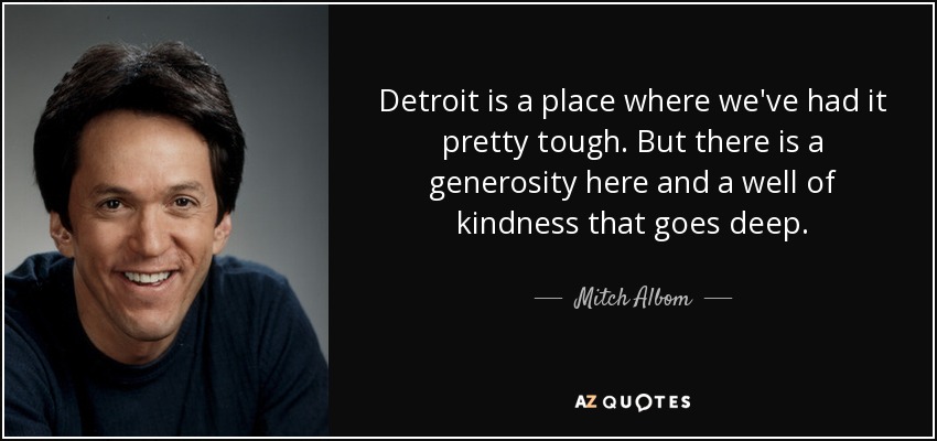 Detroit is a place where we've had it pretty tough. But there is a generosity here and a well of kindness that goes deep. - Mitch Albom