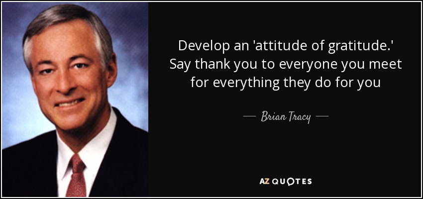 Develop an 'attitude of gratitude.' Say thank you to everyone you meet for everything they do for you - Brian Tracy