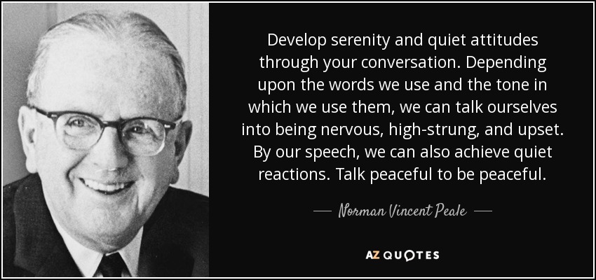 Develop serenity and quiet attitudes through your conversation. Depending upon the words we use and the tone in which we use them, we can talk ourselves into being nervous, high-strung, and upset. By our speech, we can also achieve quiet reactions. Talk peaceful to be peaceful. - Norman Vincent Peale
