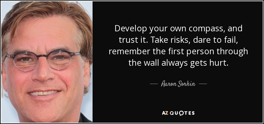 Develop your own compass, and trust it. Take risks, dare to fail, remember the first person through the wall always gets hurt. - Aaron Sorkin