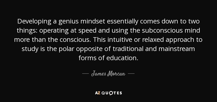 Developing a genius mindset essentially comes down to two things: operating at speed and using the subconscious mind more than the conscious. This intuitive or relaxed approach to study is the polar opposite of traditional and mainstream forms of education. - James Morcan