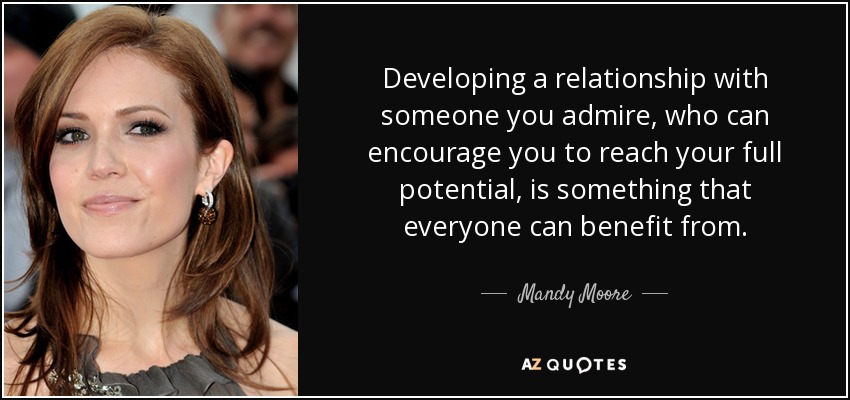 Developing a relationship with someone you admire, who can encourage you to reach your full potential, is something that everyone can benefit from. - Mandy Moore
