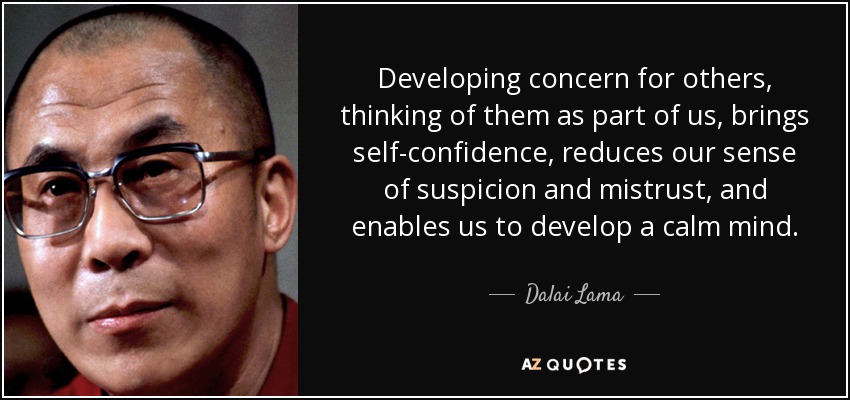 Developing concern for others, thinking of them as part of us, brings self-confidence , reduces our sense of suspicion and mistrust, and enables us to develop a calm mind. - Dalai Lama