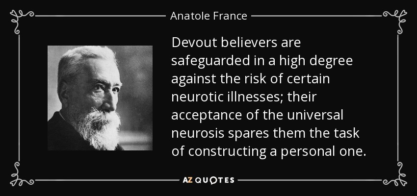 Devout believers are safeguarded in a high degree against the risk of certain neurotic illnesses; their acceptance of the universal neurosis spares them the task of constructing a personal one. - Anatole France