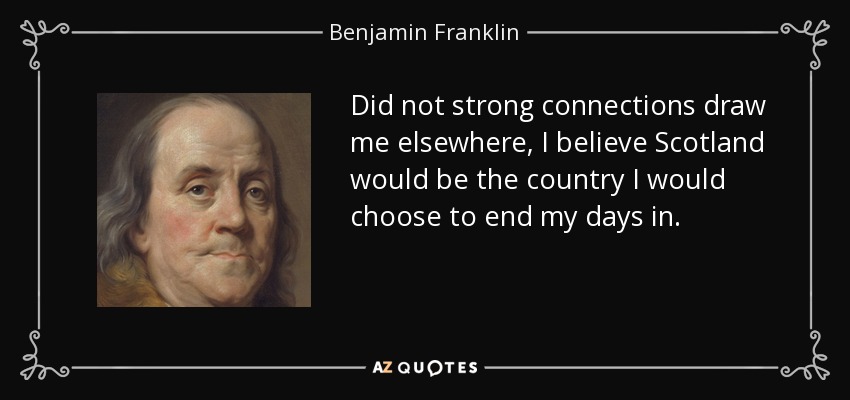 Did not strong connections draw me elsewhere, I believe Scotland would be the country I would choose to end my days in. - Benjamin Franklin