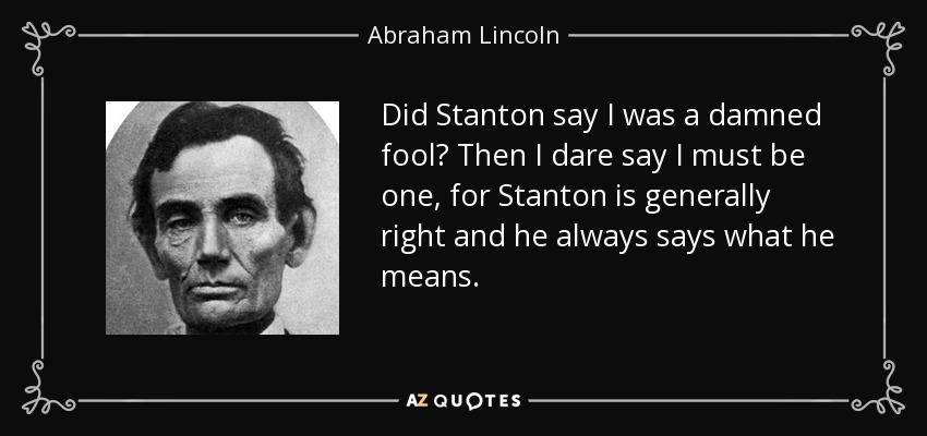 Did Stanton say I was a damned fool? Then I dare say I must be one, for Stanton is generally right and he always says what he means. - Abraham Lincoln