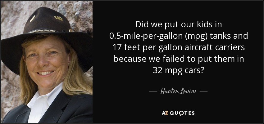 Did we put our kids in 0.5-mile-per-gallon (mpg) tanks and 17 feet per gallon aircraft carriers because we failed to put them in 32-mpg cars? - Hunter Lovins