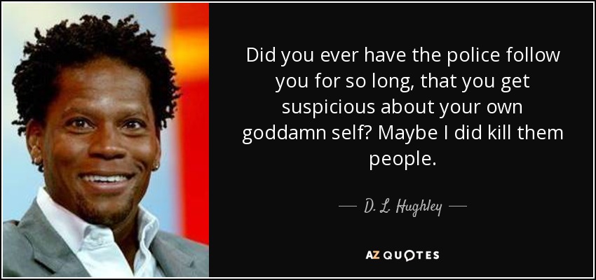 Did you ever have the police follow you for so long, that you get suspicious about your own goddamn self? Maybe I did kill them people. - D. L. Hughley