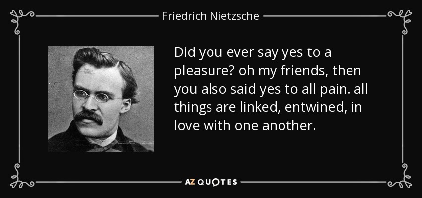 Did you ever say yes to a pleasure? oh my friends, then you also said yes to all pain. all things are linked, entwined, in love with one another. - Friedrich Nietzsche