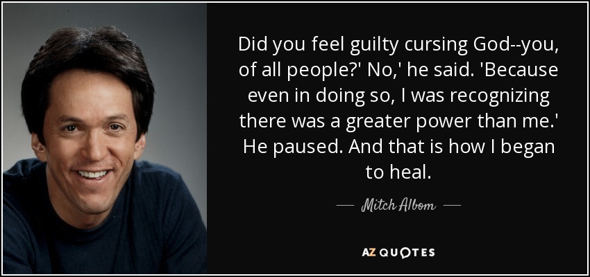 Did you feel guilty cursing God--you, of all people?' No,' he said. 'Because even in doing so, I was recognizing there was a greater power than me.' He paused. And that is how I began to heal. - Mitch Albom